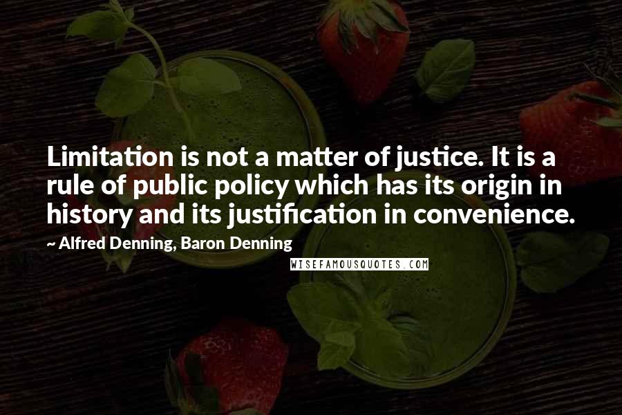 Alfred Denning, Baron Denning Quotes: Limitation is not a matter of justice. It is a rule of public policy which has its origin in history and its justification in convenience.