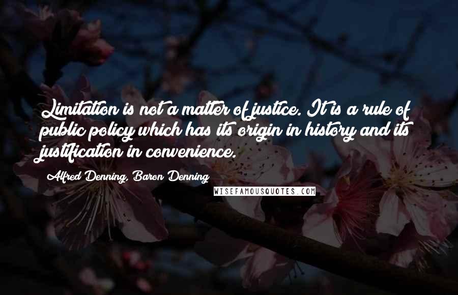 Alfred Denning, Baron Denning Quotes: Limitation is not a matter of justice. It is a rule of public policy which has its origin in history and its justification in convenience.