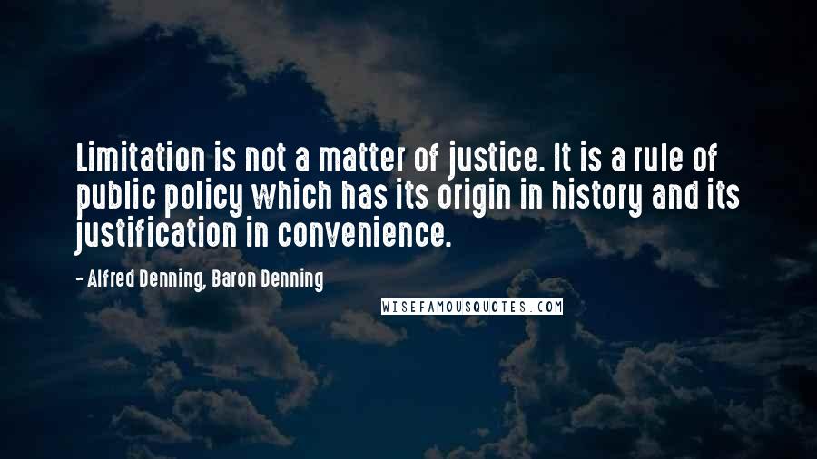 Alfred Denning, Baron Denning Quotes: Limitation is not a matter of justice. It is a rule of public policy which has its origin in history and its justification in convenience.