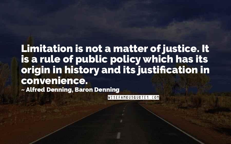 Alfred Denning, Baron Denning Quotes: Limitation is not a matter of justice. It is a rule of public policy which has its origin in history and its justification in convenience.