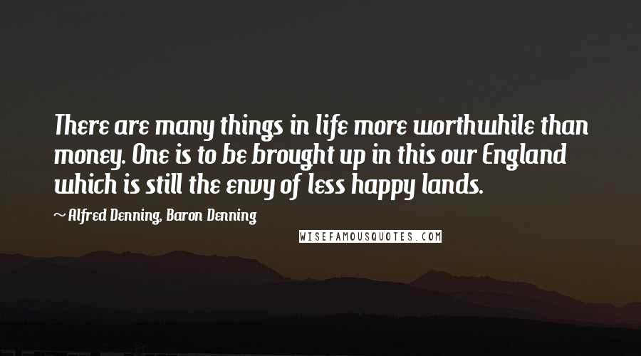 Alfred Denning, Baron Denning Quotes: There are many things in life more worthwhile than money. One is to be brought up in this our England which is still the envy of less happy lands.
