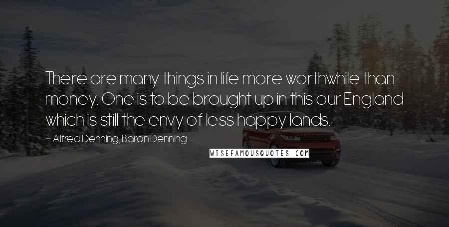 Alfred Denning, Baron Denning Quotes: There are many things in life more worthwhile than money. One is to be brought up in this our England which is still the envy of less happy lands.