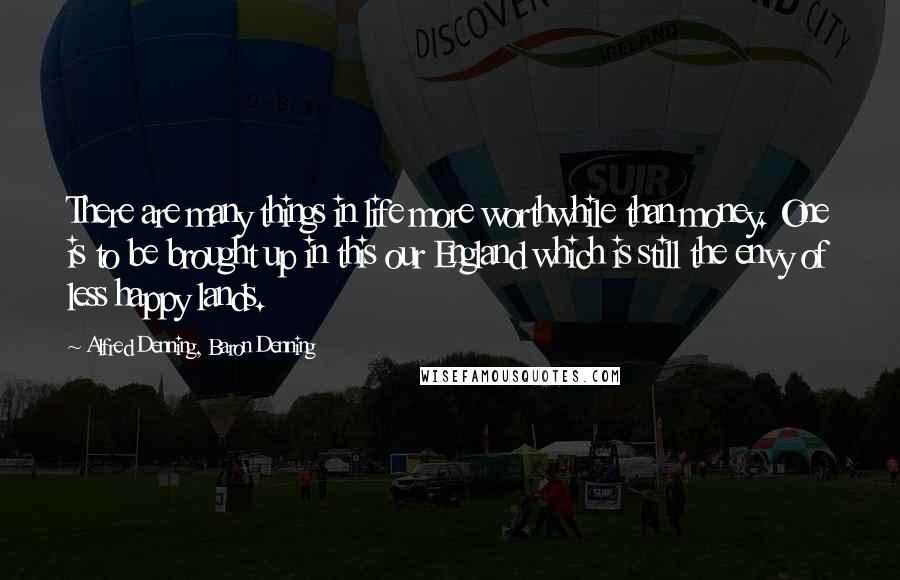 Alfred Denning, Baron Denning Quotes: There are many things in life more worthwhile than money. One is to be brought up in this our England which is still the envy of less happy lands.