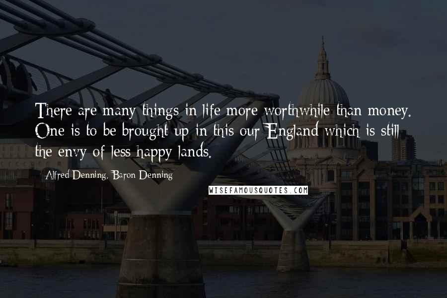 Alfred Denning, Baron Denning Quotes: There are many things in life more worthwhile than money. One is to be brought up in this our England which is still the envy of less happy lands.