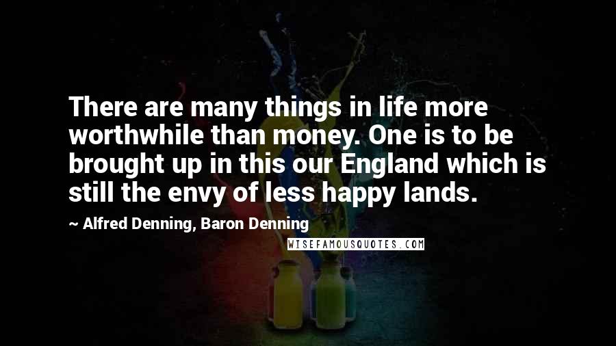 Alfred Denning, Baron Denning Quotes: There are many things in life more worthwhile than money. One is to be brought up in this our England which is still the envy of less happy lands.