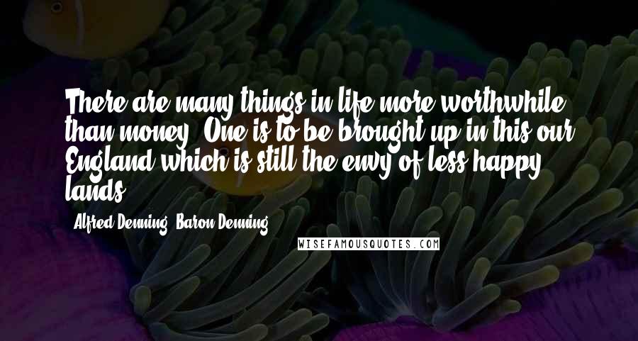 Alfred Denning, Baron Denning Quotes: There are many things in life more worthwhile than money. One is to be brought up in this our England which is still the envy of less happy lands.