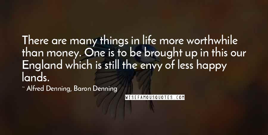 Alfred Denning, Baron Denning Quotes: There are many things in life more worthwhile than money. One is to be brought up in this our England which is still the envy of less happy lands.