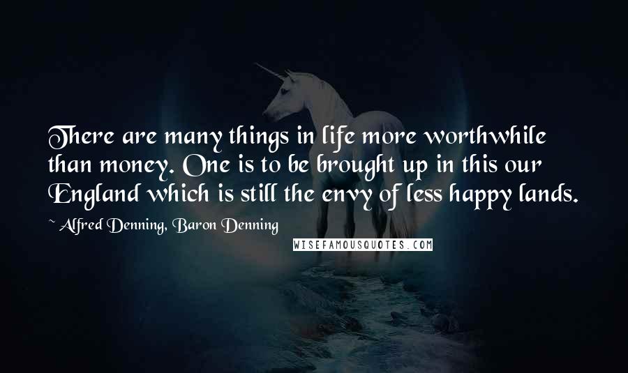 Alfred Denning, Baron Denning Quotes: There are many things in life more worthwhile than money. One is to be brought up in this our England which is still the envy of less happy lands.