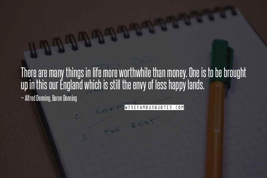 Alfred Denning, Baron Denning Quotes: There are many things in life more worthwhile than money. One is to be brought up in this our England which is still the envy of less happy lands.