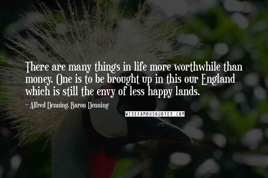 Alfred Denning, Baron Denning Quotes: There are many things in life more worthwhile than money. One is to be brought up in this our England which is still the envy of less happy lands.