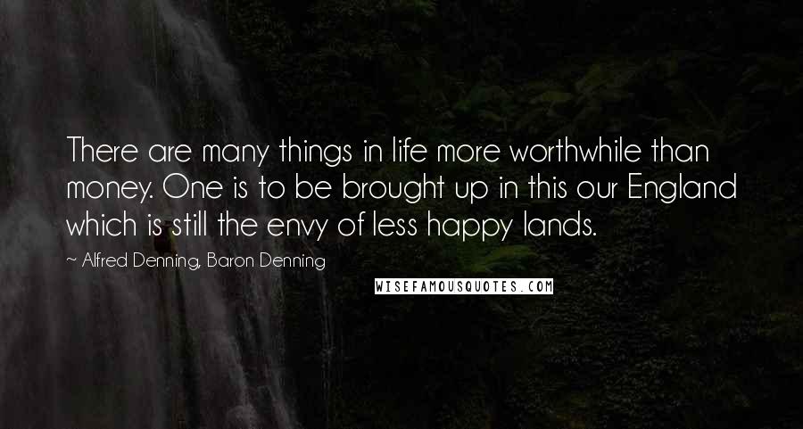 Alfred Denning, Baron Denning Quotes: There are many things in life more worthwhile than money. One is to be brought up in this our England which is still the envy of less happy lands.