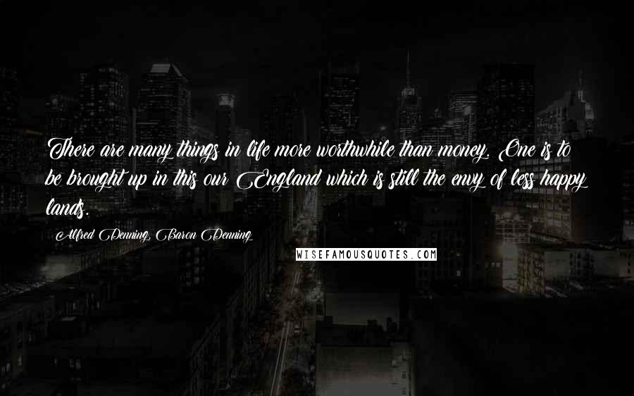 Alfred Denning, Baron Denning Quotes: There are many things in life more worthwhile than money. One is to be brought up in this our England which is still the envy of less happy lands.