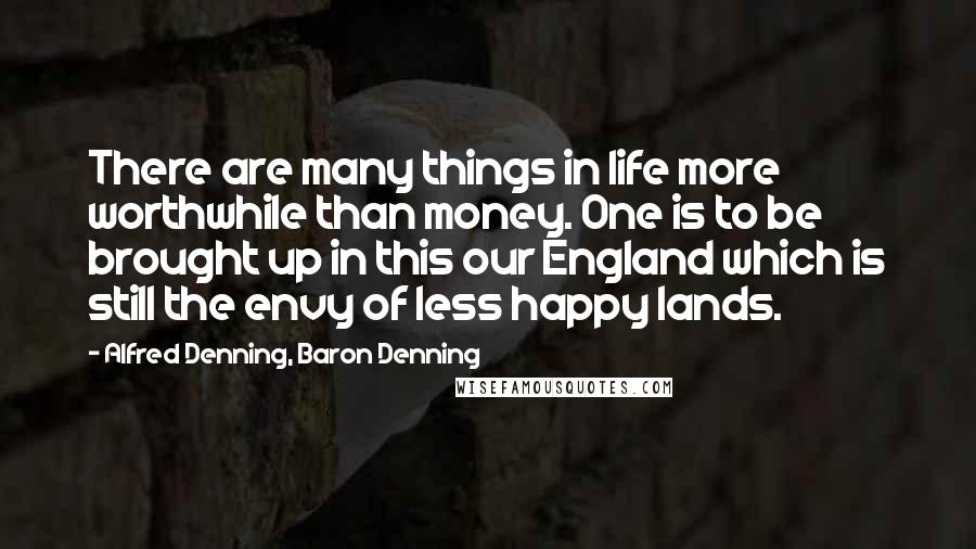 Alfred Denning, Baron Denning Quotes: There are many things in life more worthwhile than money. One is to be brought up in this our England which is still the envy of less happy lands.