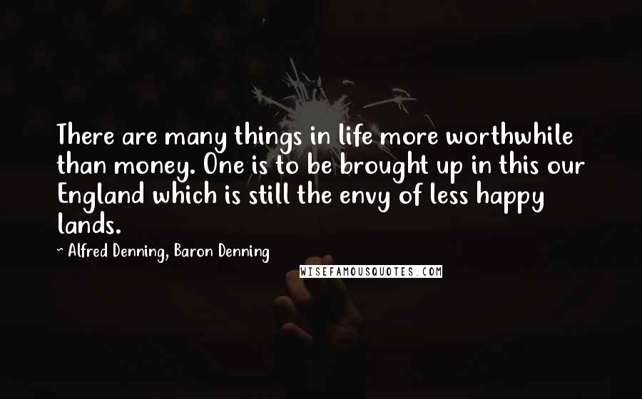 Alfred Denning, Baron Denning Quotes: There are many things in life more worthwhile than money. One is to be brought up in this our England which is still the envy of less happy lands.