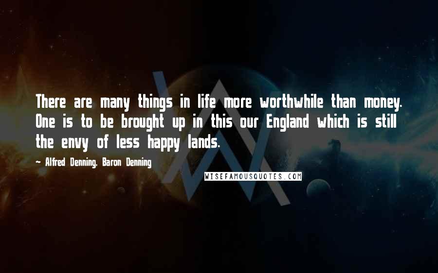 Alfred Denning, Baron Denning Quotes: There are many things in life more worthwhile than money. One is to be brought up in this our England which is still the envy of less happy lands.