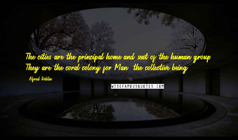 Alfred Doblin Quotes: The cities are the principal home and seat of the human group. They are the coral colony for Man, the collective being.