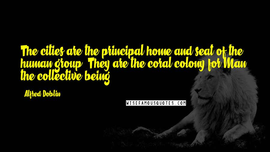 Alfred Doblin Quotes: The cities are the principal home and seat of the human group. They are the coral colony for Man, the collective being.