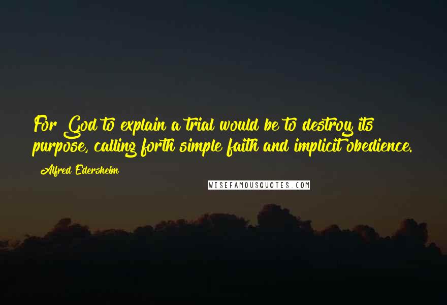 Alfred Edersheim Quotes: For God to explain a trial would be to destroy its purpose, calling forth simple faith and implicit obedience.