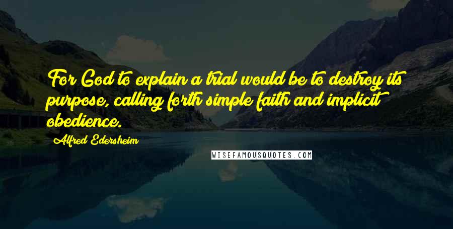 Alfred Edersheim Quotes: For God to explain a trial would be to destroy its purpose, calling forth simple faith and implicit obedience.