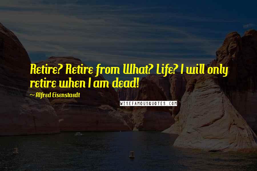 Alfred Eisenstaedt Quotes: Retire? Retire from What? Life? I will only retire when I am dead!