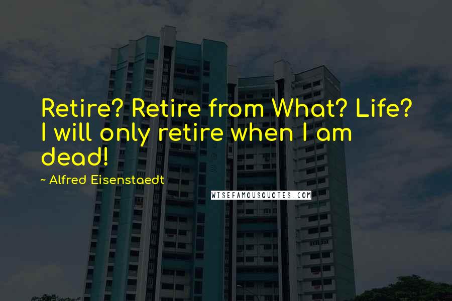 Alfred Eisenstaedt Quotes: Retire? Retire from What? Life? I will only retire when I am dead!