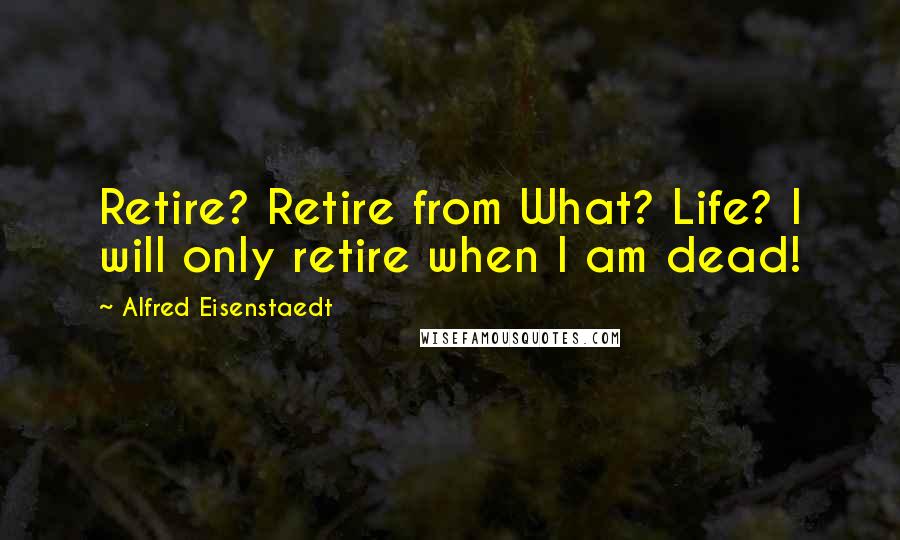 Alfred Eisenstaedt Quotes: Retire? Retire from What? Life? I will only retire when I am dead!