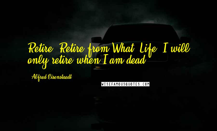 Alfred Eisenstaedt Quotes: Retire? Retire from What? Life? I will only retire when I am dead!