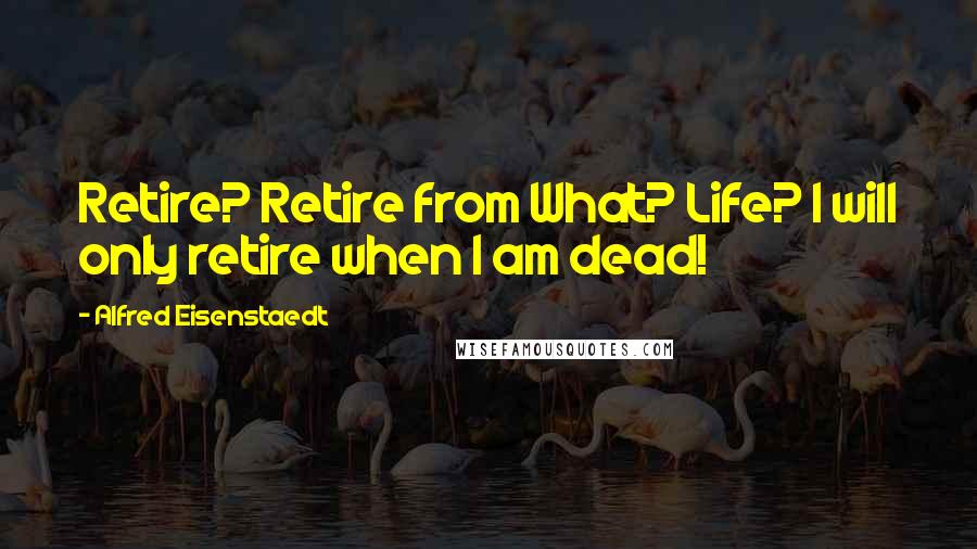 Alfred Eisenstaedt Quotes: Retire? Retire from What? Life? I will only retire when I am dead!