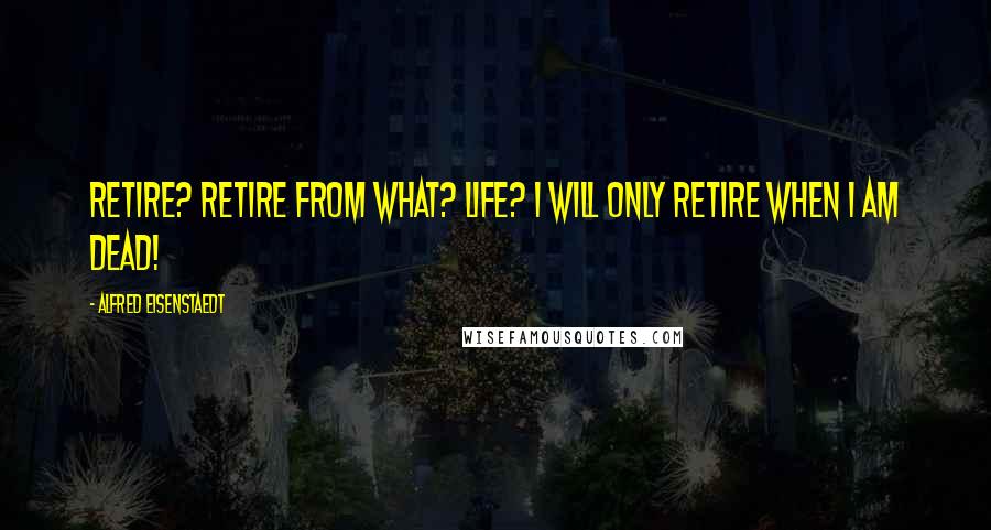 Alfred Eisenstaedt Quotes: Retire? Retire from What? Life? I will only retire when I am dead!