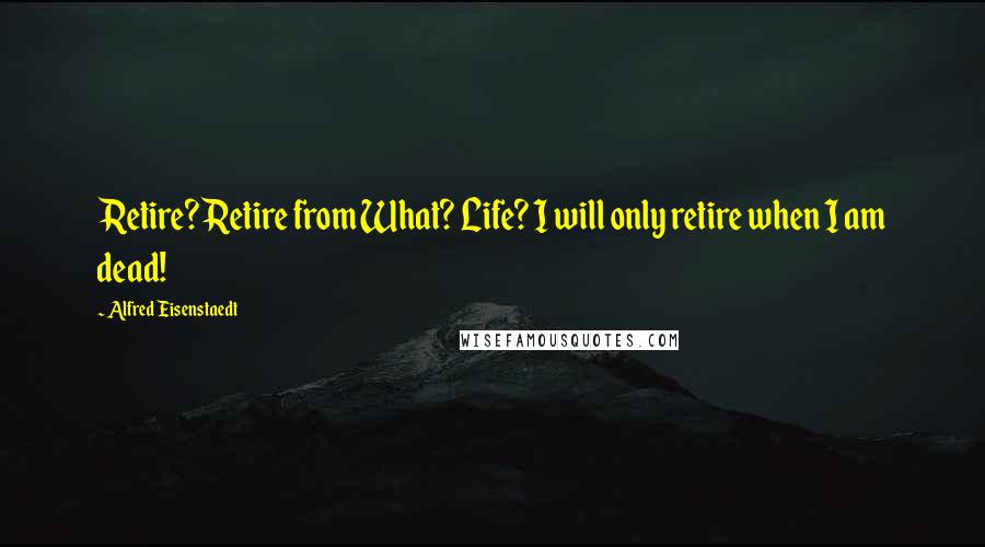 Alfred Eisenstaedt Quotes: Retire? Retire from What? Life? I will only retire when I am dead!