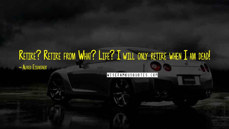 Alfred Eisenstaedt Quotes: Retire? Retire from What? Life? I will only retire when I am dead!