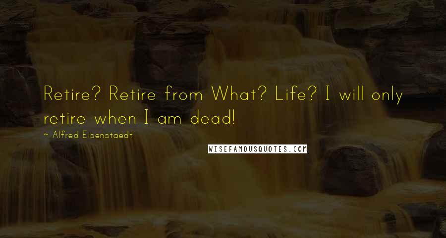 Alfred Eisenstaedt Quotes: Retire? Retire from What? Life? I will only retire when I am dead!