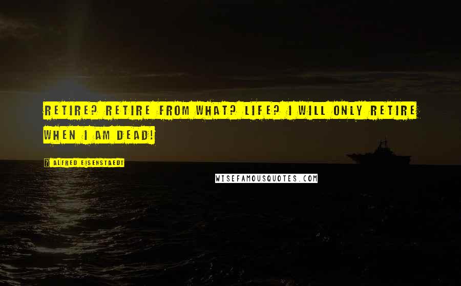 Alfred Eisenstaedt Quotes: Retire? Retire from What? Life? I will only retire when I am dead!