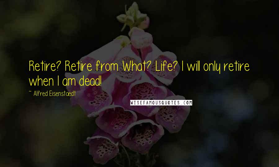 Alfred Eisenstaedt Quotes: Retire? Retire from What? Life? I will only retire when I am dead!