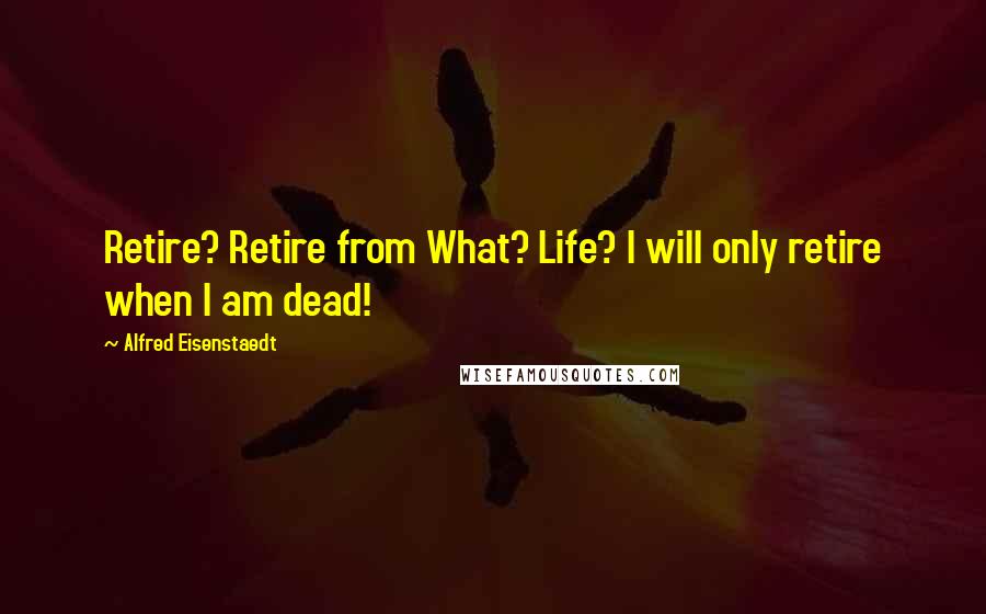 Alfred Eisenstaedt Quotes: Retire? Retire from What? Life? I will only retire when I am dead!