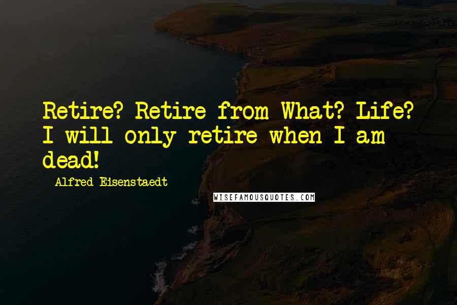 Alfred Eisenstaedt Quotes: Retire? Retire from What? Life? I will only retire when I am dead!