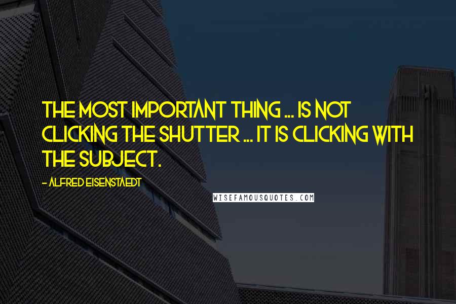 Alfred Eisenstaedt Quotes: The most important thing ... is not clicking the shutter ... it is clicking with the subject.
