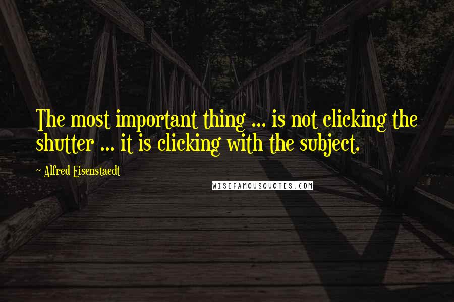 Alfred Eisenstaedt Quotes: The most important thing ... is not clicking the shutter ... it is clicking with the subject.