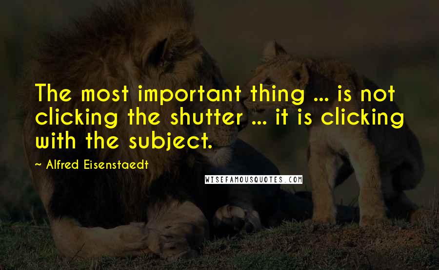 Alfred Eisenstaedt Quotes: The most important thing ... is not clicking the shutter ... it is clicking with the subject.