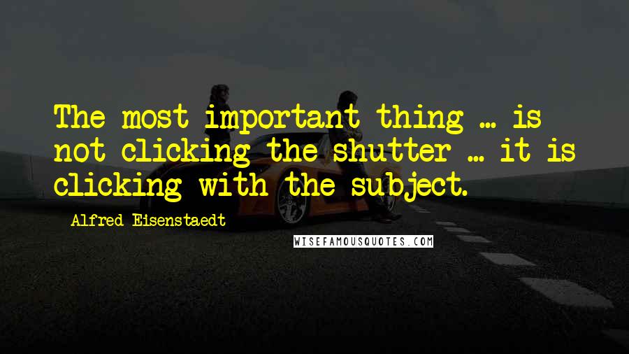 Alfred Eisenstaedt Quotes: The most important thing ... is not clicking the shutter ... it is clicking with the subject.