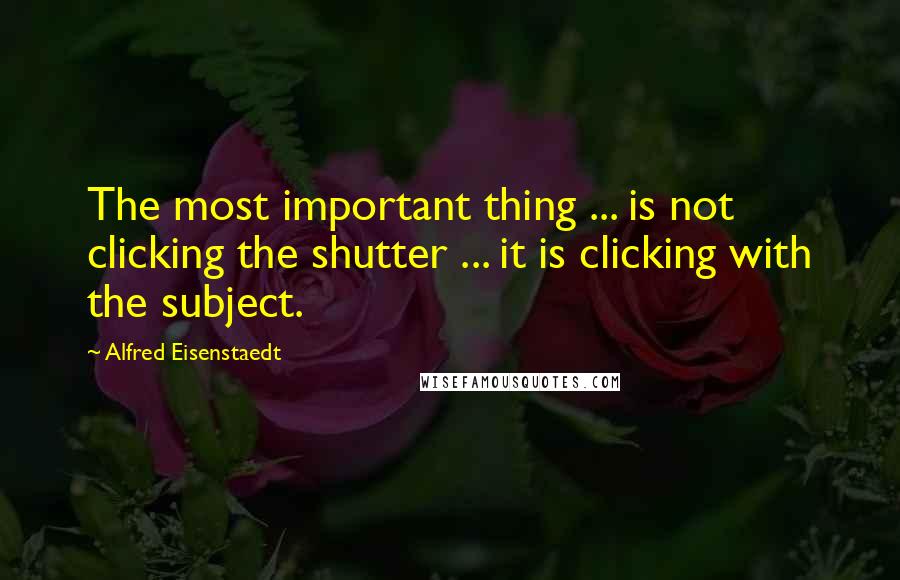 Alfred Eisenstaedt Quotes: The most important thing ... is not clicking the shutter ... it is clicking with the subject.