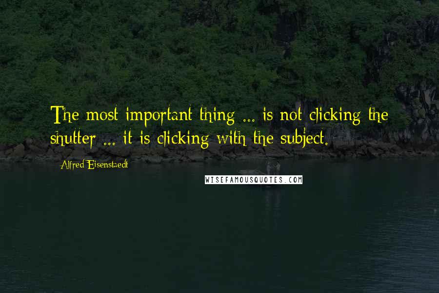 Alfred Eisenstaedt Quotes: The most important thing ... is not clicking the shutter ... it is clicking with the subject.