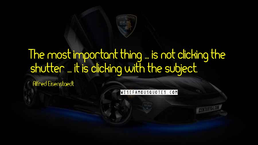 Alfred Eisenstaedt Quotes: The most important thing ... is not clicking the shutter ... it is clicking with the subject.