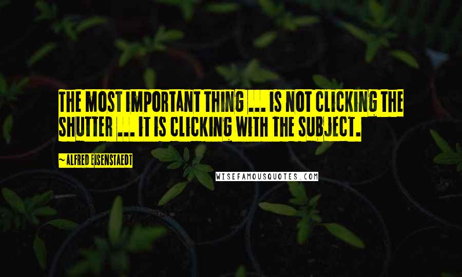 Alfred Eisenstaedt Quotes: The most important thing ... is not clicking the shutter ... it is clicking with the subject.