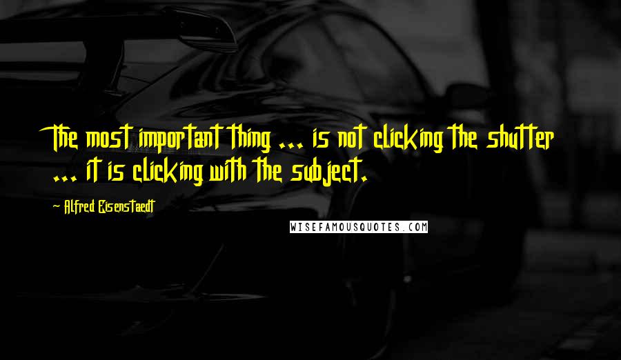 Alfred Eisenstaedt Quotes: The most important thing ... is not clicking the shutter ... it is clicking with the subject.