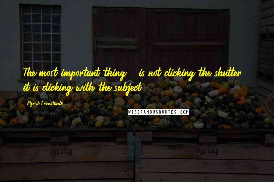 Alfred Eisenstaedt Quotes: The most important thing ... is not clicking the shutter ... it is clicking with the subject.