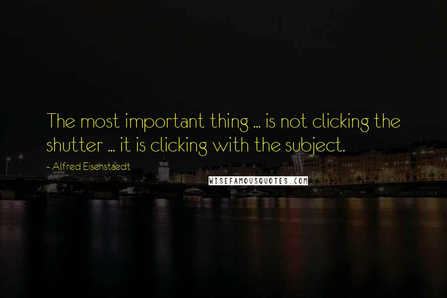 Alfred Eisenstaedt Quotes: The most important thing ... is not clicking the shutter ... it is clicking with the subject.