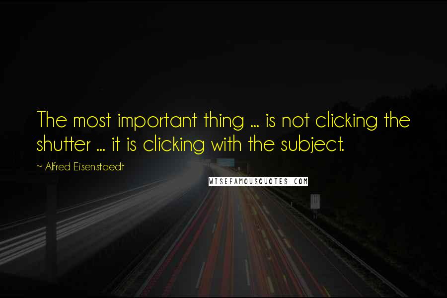 Alfred Eisenstaedt Quotes: The most important thing ... is not clicking the shutter ... it is clicking with the subject.