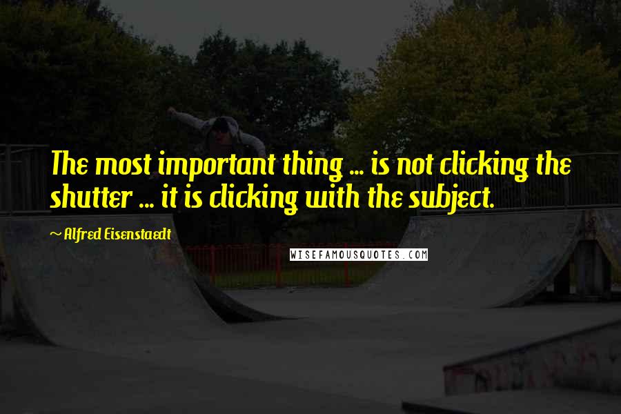 Alfred Eisenstaedt Quotes: The most important thing ... is not clicking the shutter ... it is clicking with the subject.