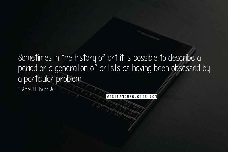 Alfred H. Barr Jr. Quotes: Sometimes in the history of art it is possible to describe a period or a generation of artists as having been obsessed by a particular problem.